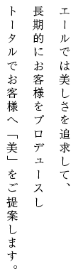 エールでは美しさを追求して、 長期的にお客様をプロデュースし トータルでお客様へ「美」をご提案します。
