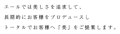 エールでは美しさを追求して、 長期的にお客様をプロデュースし トータルでお客様へ「美」をご提案します。